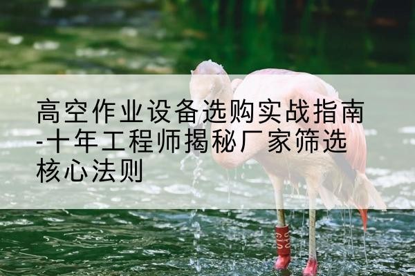 常山剪叉式升降机厂家-高空作业设备选购实战指南-十年工程师揭秘厂家筛选核心法则