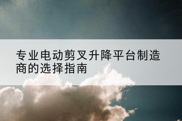 常山电动剪叉升降平台厂家-专业电动剪叉升降平台制造商的选择指南