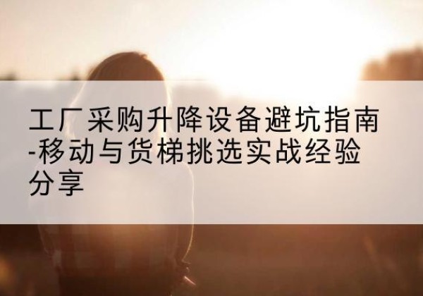 常山移动式升降机怎么选-工厂采购升降设备避坑指南-移动与货梯挑选实战经验分享