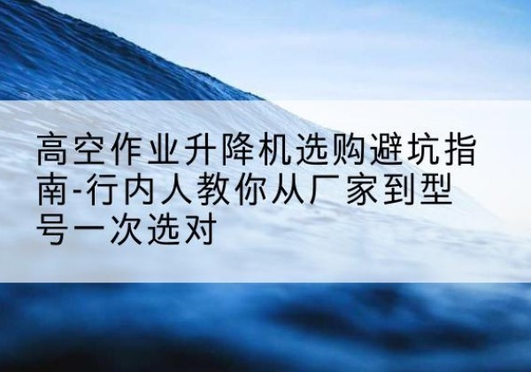 常山升降平台厂家-高空作业升降机选购避坑指南-行内人教你从厂家到型号一次选对