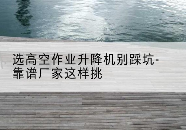 常山剪叉式升降机厂家-选高空作业升降机别踩坑-靠谱厂家这样挑