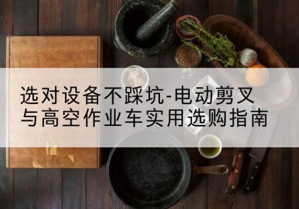 常山电动剪叉升降平台怎么选-选对设备不踩坑-电动剪叉与高空作业车实用选购指南