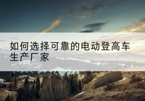 常山电动登高车厂家-如何选择可靠的电动登高车生产厂家