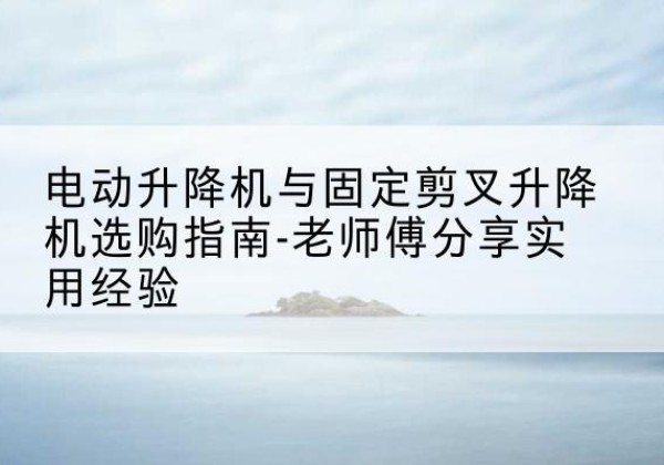 常山电动升降机怎么选-电动升降机与固定剪叉升降机选购指南-老师傅分享实用经验