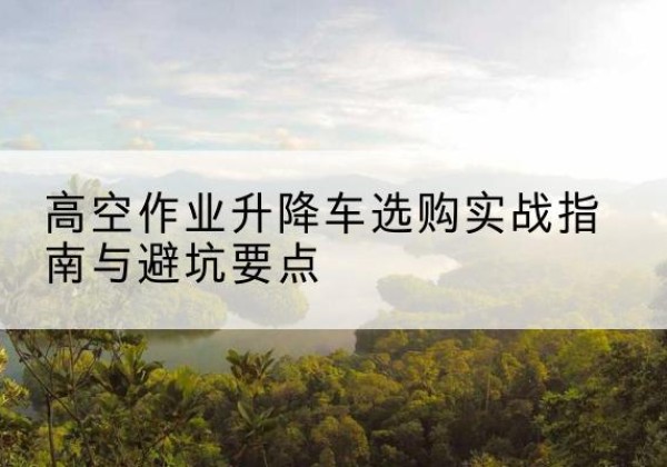 常山升降车怎么选-高空作业升降车选购实战指南与避坑要点