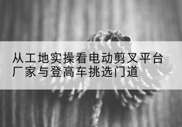 常山电动剪叉升降平台厂家-从工地实操看电动剪叉平台厂家与登高车挑选门道