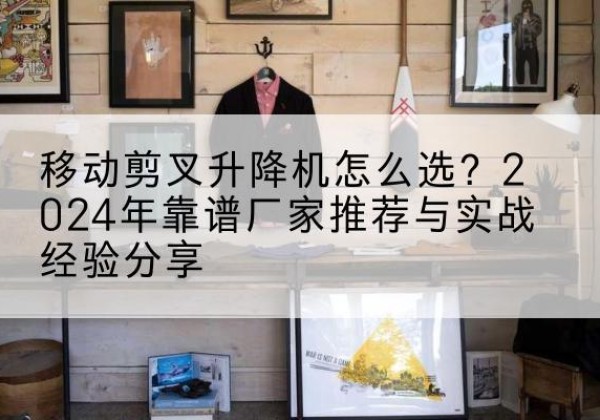 常山升降平台厂家推荐-移动剪叉升降机怎么选？2024年靠谱厂家推荐与实战经验分享