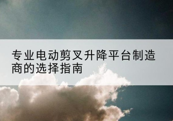 常山电动剪叉升降平台厂家-专业电动剪叉升降平台制造商的选择指南